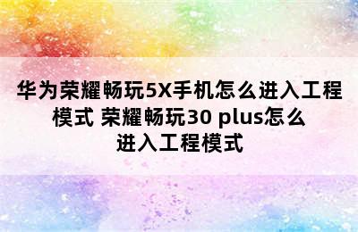 华为荣耀畅玩5X手机怎么进入工程模式 荣耀畅玩30 plus怎么进入工程模式